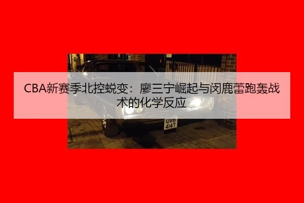 CBA新赛季北控蜕变：廖三宁崛起与闵鹿蕾跑轰战术的化学反应