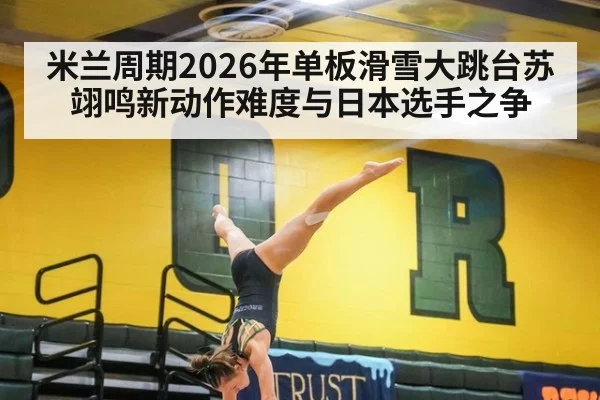 米兰周期2026年单板滑雪大跳台苏翊鸣新动作难度与日本选手之争